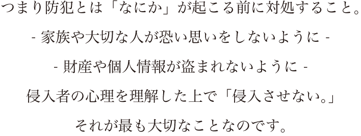 つまり防犯とは「なにか」が起こる前に対処すること。- 家族や大切な人が恐い思いをしないように -- 財産や個人情報が盗まれないように -侵入者の心理を理解した上で「侵入させない。」それが最も大切なことなのです。